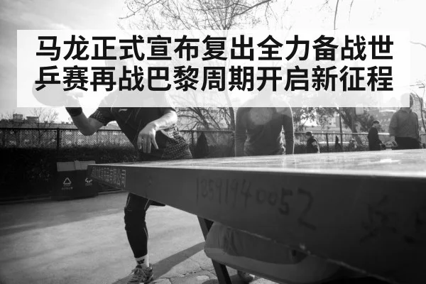 马龙正式宣布复出全力备战世乒赛再战巴黎周期开启新征程