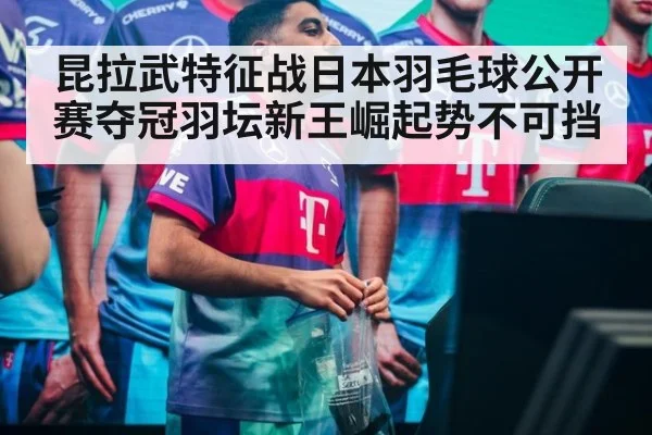 昆拉武特征战日本羽毛球公开赛夺冠羽坛新王崛起势不可挡