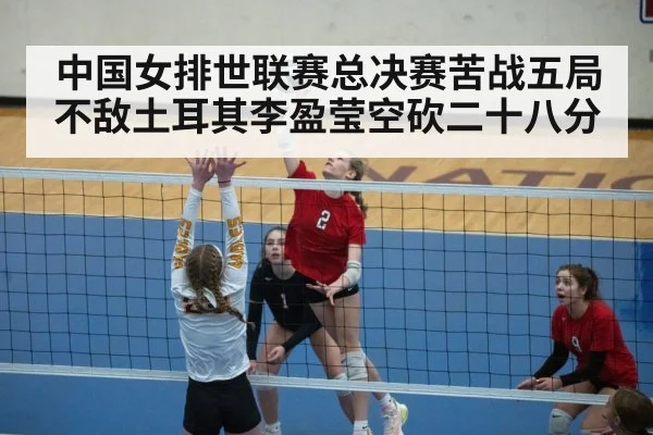 中国女排世联赛总决赛苦战五局不敌土耳其李盈莹空砍二十八分